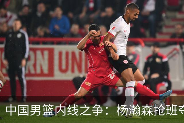 中国男篮内线之争：杨瀚森抢班夺权，徐昕焦泊乔延续宿命之战